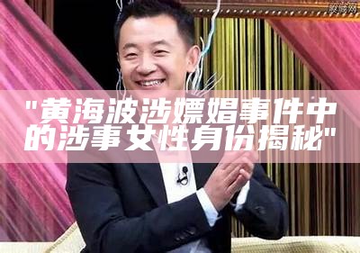 "黄海波涉嫖娼事件中的涉事女性身份揭秘"