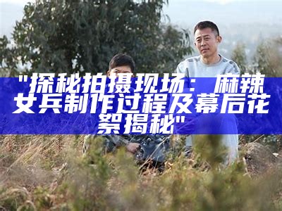 "探秘拍摄现场：麻辣女兵制作过程及幕后花絮揭秘"