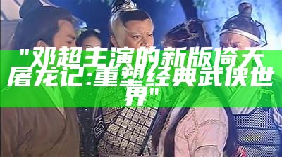 "邓超主演的新版倚天屠龙记: 重塑经典武侠世界"