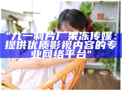 "九一制片厂果冻传媒：提供优质影视内容的专业网络平台"