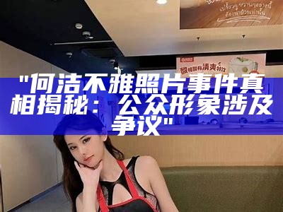 "何洁不雅照片事件真相揭秘：公众形象涉及争议"