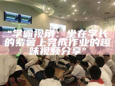 "学霸视角：坐在学长的紫薯上完成作业的趣味视频分享"