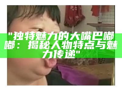 "独特魅力的大嘴巴嘟嘟：揭秘人物特点与魅力传递"