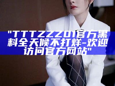 "TTTZZZ01官方黑料全天候不打烊-欢迎访问官方网站"