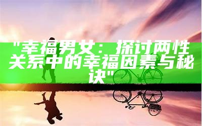 "幸福男女：探讨两性关系中的幸福因素与秘诀"