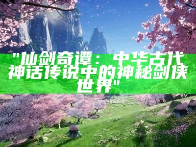 "仙剑奇谭：中华古代神话传说中的神秘剑侠世界"