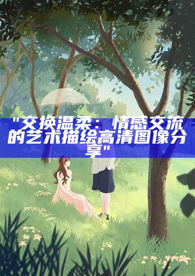 "交换温柔：情感交流的艺术描绘 高清图像分享"