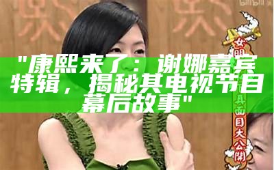 "康熙来了：谢娜嘉宾特辑，揭秘其电视节目幕后故事"