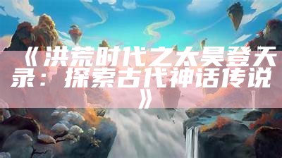 《洪荒时代之太昊登天录：探索古代神话传说》