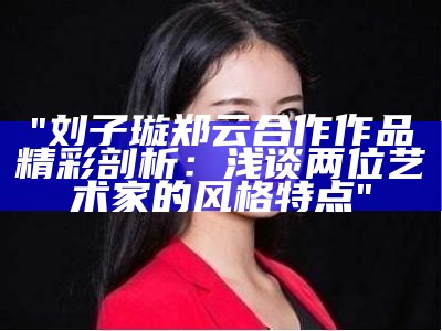 "刘子璇郑云合作作品精彩剖析：浅谈两位艺术家的风格特点"