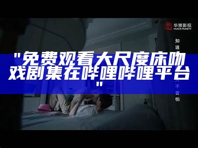 "免费观看大尺度床吻戏剧集在哔哩哔哩平台"