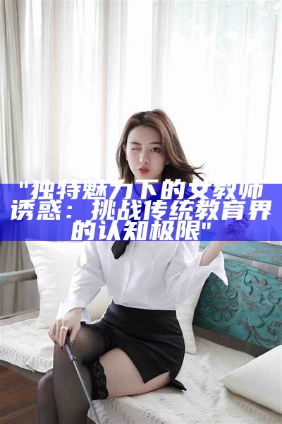 "独特魅力下的女教师诱惑：挑战传统教育界的认知极限"