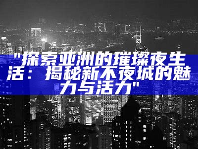 "探索亚洲的璀璨夜生活：揭秘新不夜城的魅力与活力"