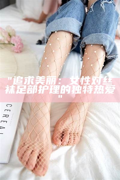 "追求美丽：女性对丝袜足部护理的独特热爱"