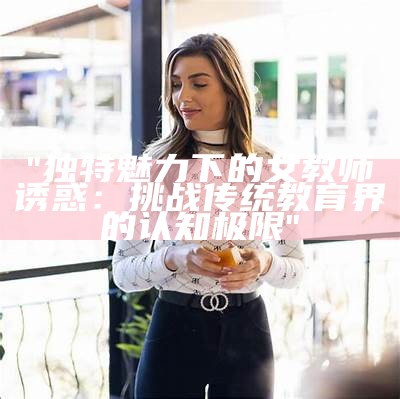 "独特魅力下的女教师诱惑：挑战传统教育界的认知极限"