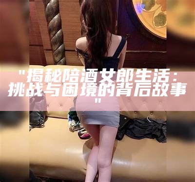 "揭秘陪酒女郎生活：挑战与困境的背后故事"