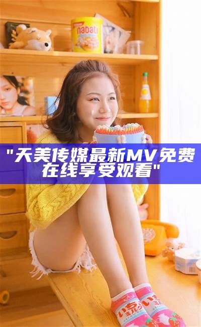 "天美传媒最新MV免费在线享受观看"