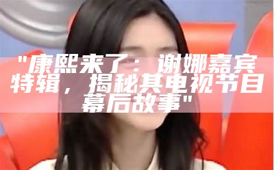 "康熙来了：谢娜嘉宾特辑，揭秘其电视节目幕后故事"