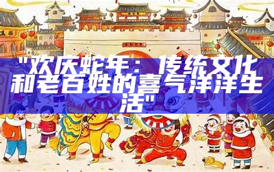 "欢庆蛇年：传统文化和老百姓的喜气洋洋生活"