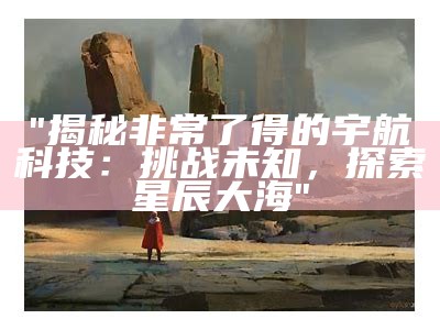 "揭秘非常了得的宇航科技：挑战未知，探索星辰大海"