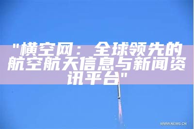 "横空网：全球领先的航空航天信息与新闻资讯平台"