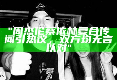 "周杰伦蔡依林复合传闻引热议，双方均无言以对"