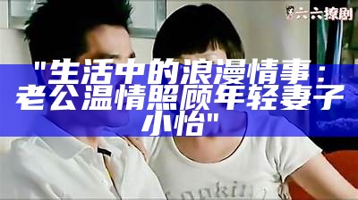 "生活中的浪漫情事：老公温情照顾年轻妻子小怡"