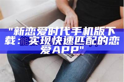 "新恋爱时代手机版下载：实现快速匹配的恋爱APP"