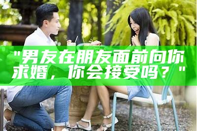 "男友在朋友面前向你求婚，你会接受吗？"