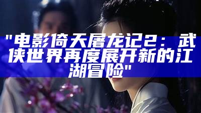 "电影倚天屠龙记2：武侠世界再度展开新的江湖冒险"