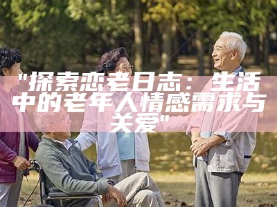 "探索恋老日志：生活中的老年人情感需求与关爱"