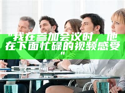 "我在参加会议时，他在下面忙碌的视频感受"