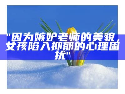 "因为嫉妒老师的美貌，女孩陷入抑郁的心理困扰"