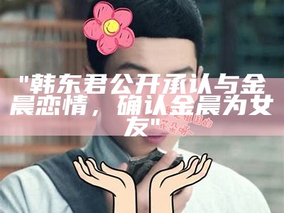 "韩东君公开承认与金晨恋情，确认金晨为女友"