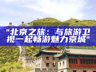 "北京之旅：与旅游卫视一起畅游魅力京城"