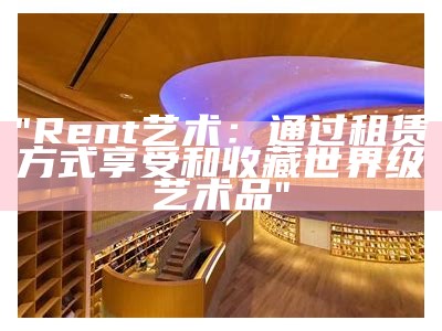 "Rent艺术：通过租赁方式享受和收藏世界级艺术品"