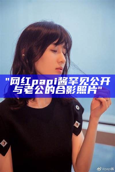 "网红papi酱罕见公开与老公的合影照片"