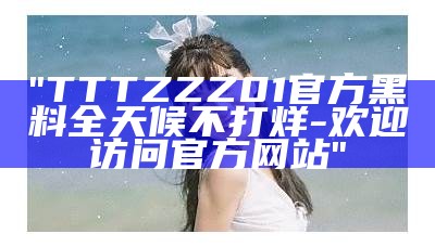 "TTTZZZ01官方黑料全天候不打烊-欢迎访问官方网站"