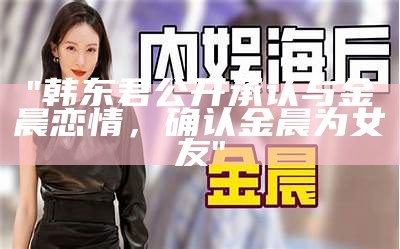 "韩东君公开承认与金晨恋情，确认金晨为女友"