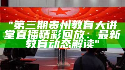 "第三期贵州教育大讲堂直播精彩回放：最新教育动态解读"