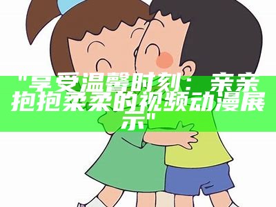 "享受温馨时刻：亲亲抱抱柔柔的视频动漫展示"