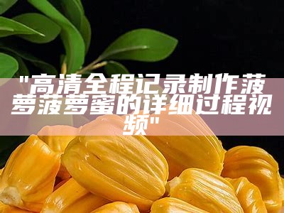 "高清全程记录制作菠萝菠萝蜜的详细过程视频"