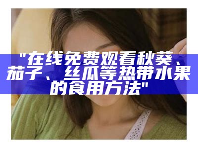 "在线免费观看秋葵、茄子、丝瓜等热带水果的食用方法"