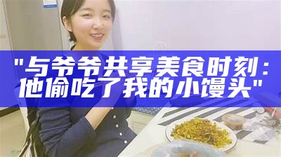 "与爷爷共享美食时刻：他偷吃了我的小馒头"