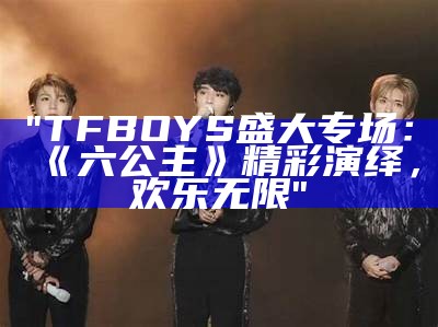 "TFBOYS盛大专场：《六公主》精彩演绎，欢乐无限"