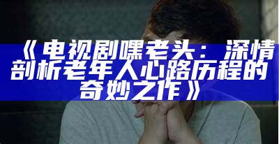 《电视剧嘿老头：深情剖析老年人心路历程的奇妙之作》