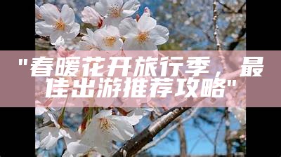 "春暖花开旅行季，最佳出游推荐攻略"