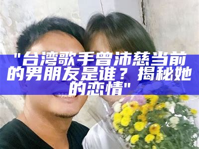 "台湾歌手曾沛慈当前的男朋友是谁？揭秘她的恋情"