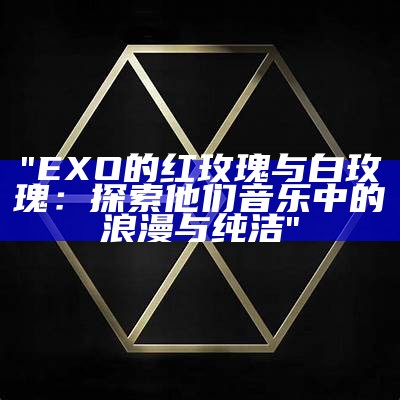 "EXO的红玫瑰与白玫瑰：探索他们音乐中的浪漫与纯洁"