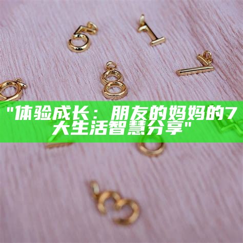 "体验成长：朋友的妈妈的7大生活智慧分享"